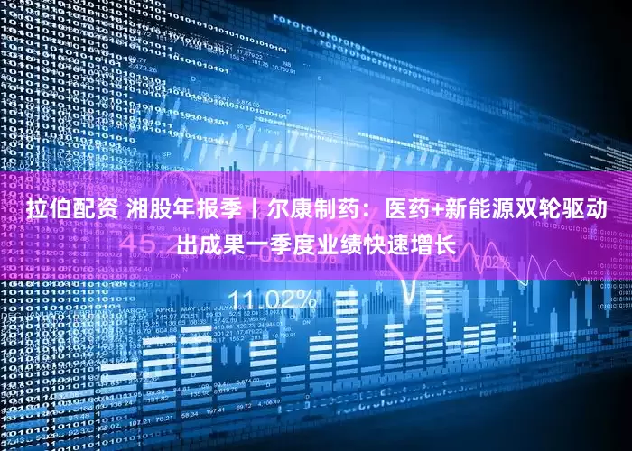 拉伯配资 湘股年报季丨尔康制药：医药+新能源双轮驱动出成果一季度业绩快速增长
