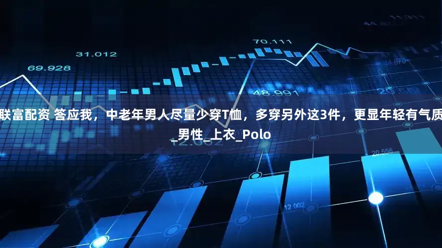 联富配资 答应我，中老年男人尽量少穿T恤，多穿另外这3件，更显年轻有气质_男性_上衣_Polo