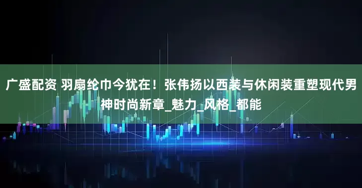 广盛配资 羽扇纶巾今犹在！张伟扬以西装与休闲装重塑现代男神时尚新章_魅力_风格_都能