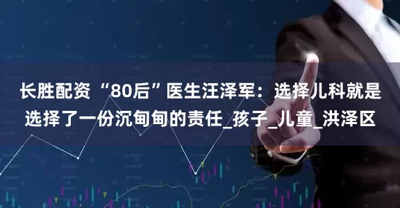 长胜配资 “80后”医生汪泽军：选择儿科就是选择了一份沉甸甸的责任_孩子_儿童_洪泽区