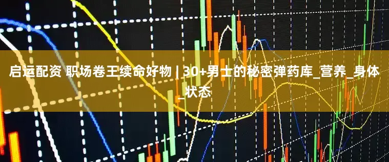 启运配资 职场卷王续命好物 | 30+男士的秘密弹药库_营养_身体_状态