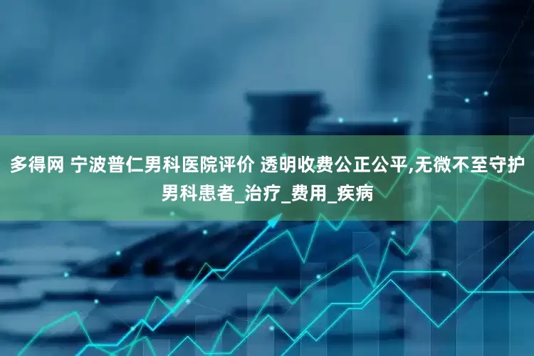 多得网 宁波普仁男科医院评价 透明收费公正公平,无微不至守护男科患者_治疗_费用_疾病