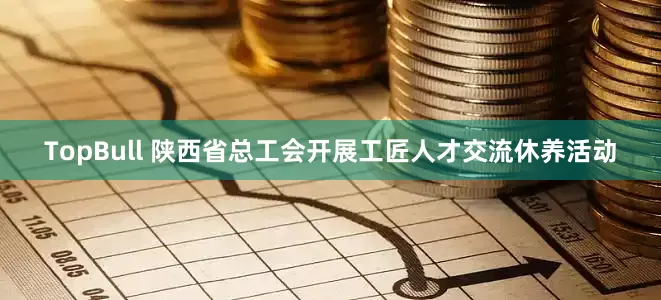 TopBull 陕西省总工会开展工匠人才交流休养活动