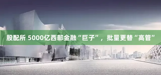 股配所 5000亿西部金融“巨子”，批量更替“高管”