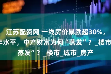 江苏配资网 一线房价暴跌超30%，跌回2016年水平，中产财富为何“蒸发”？_楼市_城市_房产
