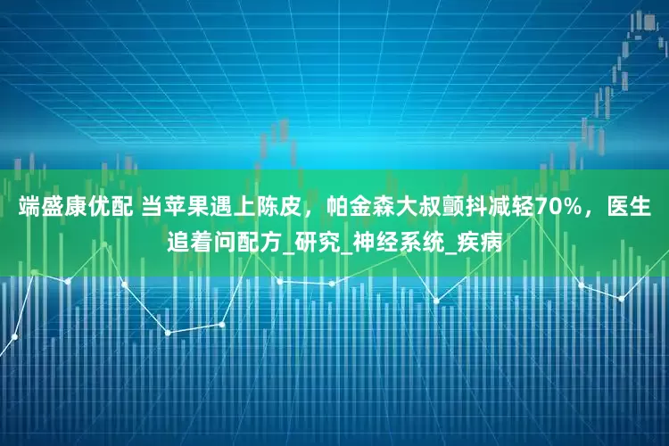 端盛康优配 当苹果遇上陈皮，帕金森大叔颤抖减轻70%，医生追着问配方_研究_神经系统_疾病