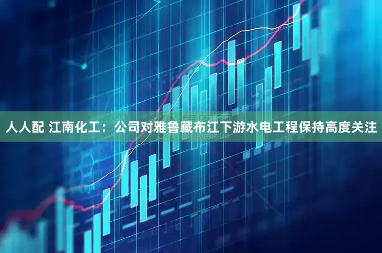 人人配 江南化工：公司对雅鲁藏布江下游水电工程保持高度关注