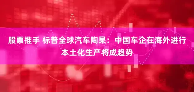 股票推手 标普全球汽车陶杲：中国车企在海外进行本土化生产将成趋势