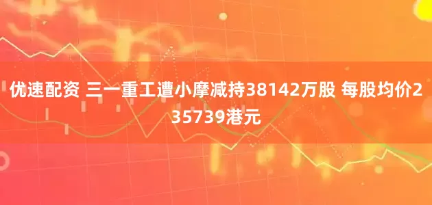 优速配资 三一重工遭小摩减持38142万股 每股均价235739港元