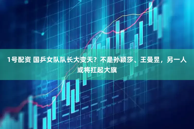 1号配资 国乒女队队长大变天？不是孙颖莎、王曼昱，另一人或将扛起大旗