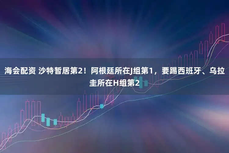 海会配资 沙特暂居第2！阿根廷所在J组第1，要踢西班牙、乌拉圭所在H组第2