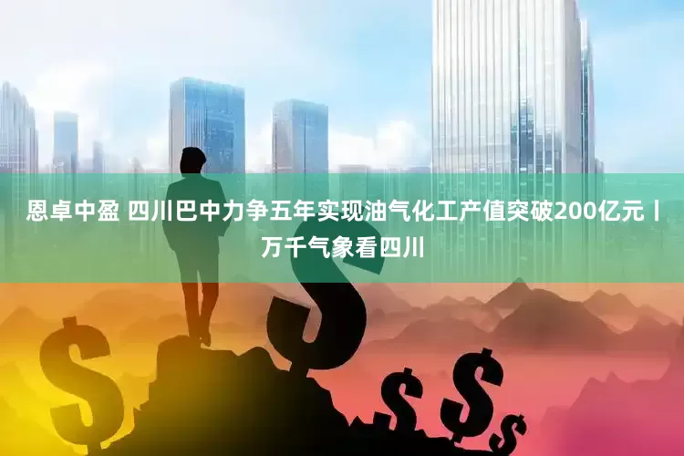 恩卓中盈 四川巴中力争五年实现油气化工产值突破200亿元丨万千气象看四川